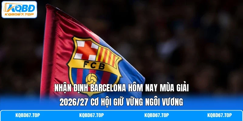 Nhận định Barcelona hôm nay mùa giải 2026/27 cơ hội giữ vững ngôi vương
